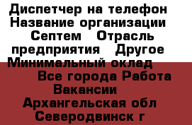 Диспетчер на телефон › Название организации ­ Септем › Отрасль предприятия ­ Другое › Минимальный оклад ­ 23 000 - Все города Работа » Вакансии   . Архангельская обл.,Северодвинск г.